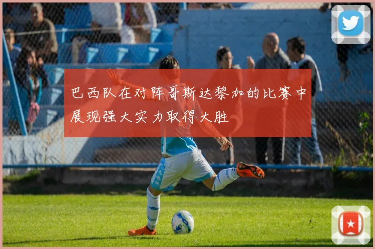 巴西队在对阵哥斯达黎加的比赛中展现强大实力取得大胜