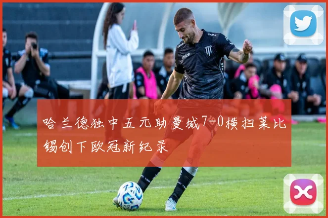 哈兰德独中五元助曼城7-0横扫莱比锡创下欧冠新纪录
