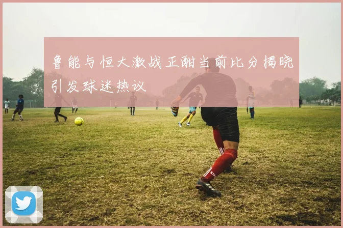 鲁能与恒大激战正酣当前比分揭晓引发球迷热议