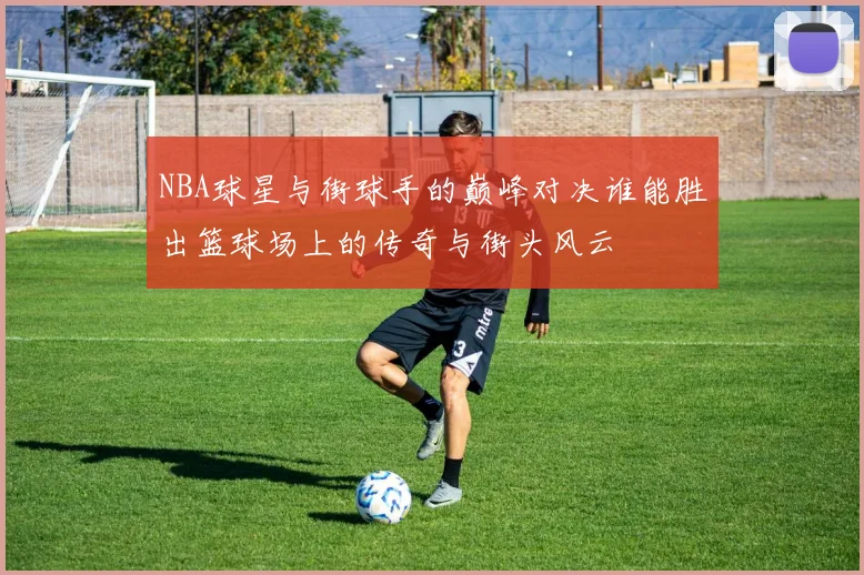 NBA球星与街球手的巅峰对决谁能胜出篮球场上的传奇与街头风云