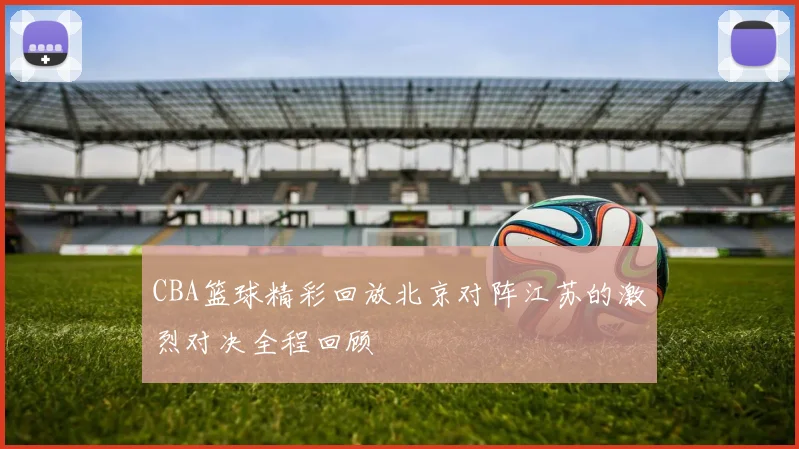 CBA篮球精彩回放北京对阵江苏的激烈对决全程回顾