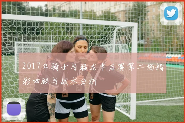 2017年骑士与猛龙季后赛第二场精彩回顾与战术分析
