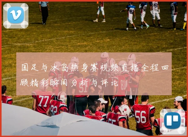 国足与冰岛热身赛视频直播全程回顾精彩瞬间分析与评论