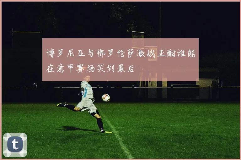 博罗尼亚与佛罗伦萨激战正酣谁能在意甲赛场笑到最后
