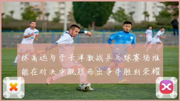 林高远与于子洋激战乒乓球赛场谁能在对决中脱颖而出争夺胜利荣耀