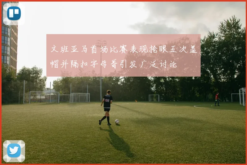 文班亚马首场比赛表现抢眼五次盖帽并隔扣字母哥引发广泛讨论